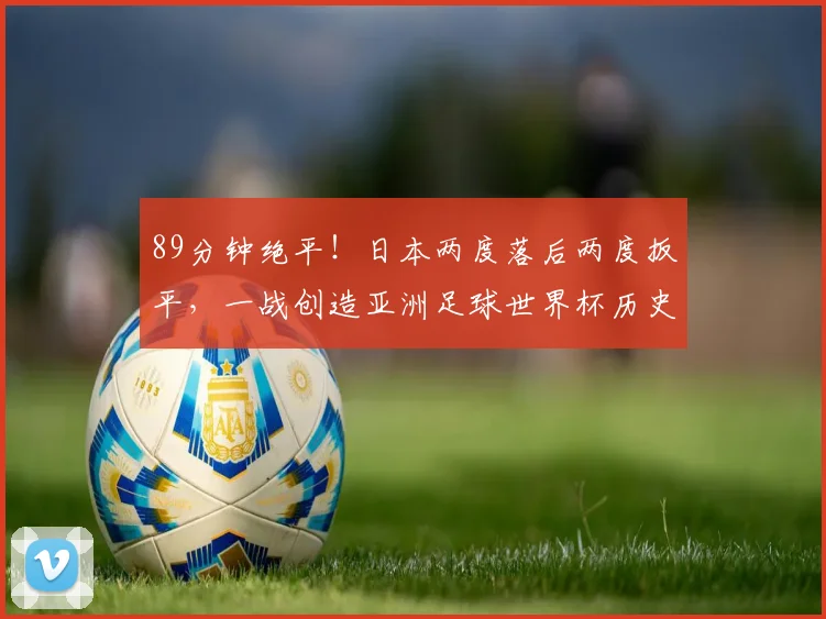 89分钟绝平！日本两度落后两度扳平，一战创造亚洲足球世界杯历史