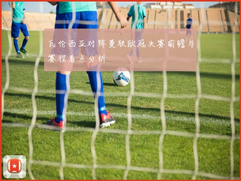瓦伦西亚对阵曼联欧冠决赛前瞻与赛程看点分析