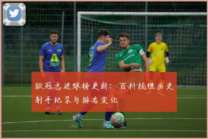 欧冠总进球榜更新：百科梳理历史射手纪录与排名变化