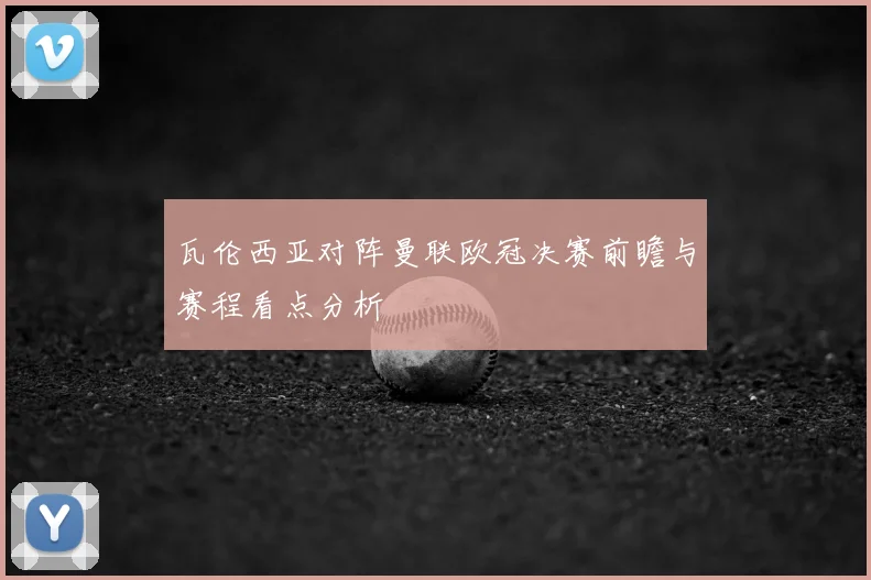瓦伦西亚对阵曼联欧冠决赛前瞻与赛程看点分析