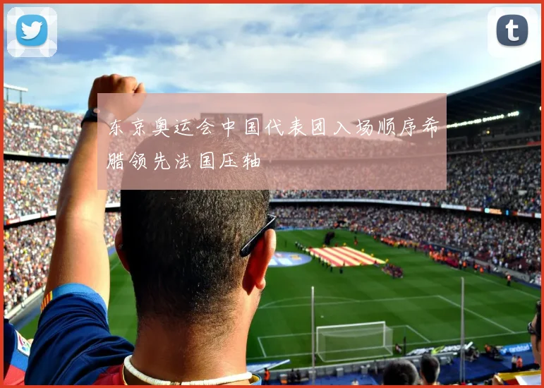 东京奥运会中国代表团入场顺序希腊领先法国压轴