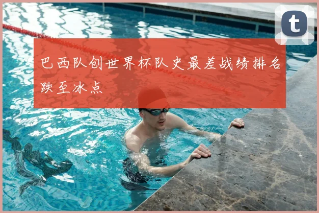 巴西队创世界杯队史最差战绩排名跌至冰点