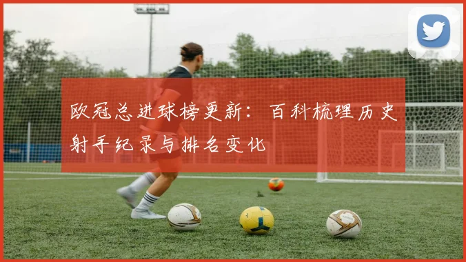 欧冠总进球榜更新:百科梳理历史射手纪录与排名变化