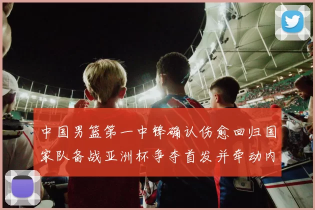 中国男篮第一中锋确认伤愈回归国家队备战亚洲杯争夺首发并牵动内线轮换