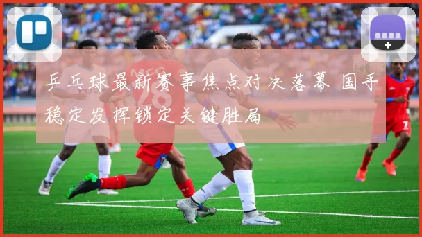 乒乓球最新赛事焦点对决落幕 国手稳定发挥锁定关键胜局