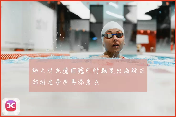 热火对老鹰前瞻巴特勒复出成疑东部排名争夺再添看点