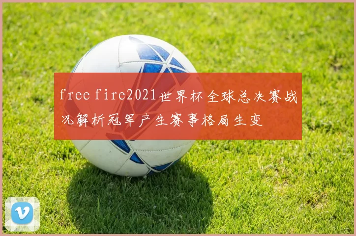 free fire2021世界杯全球总决赛战况解析冠军产生赛事格局生变