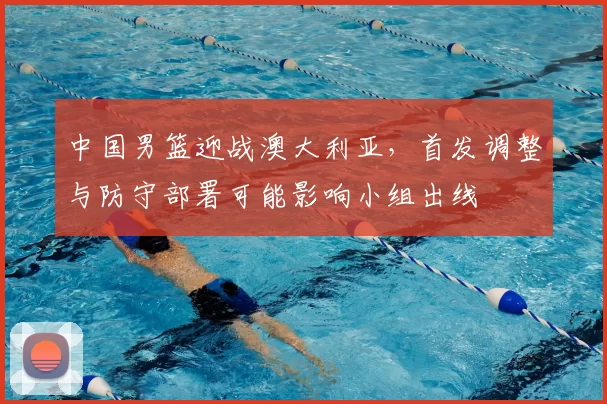 中国男篮迎战澳大利亚，首发调整与防守部署可能影响小组出线