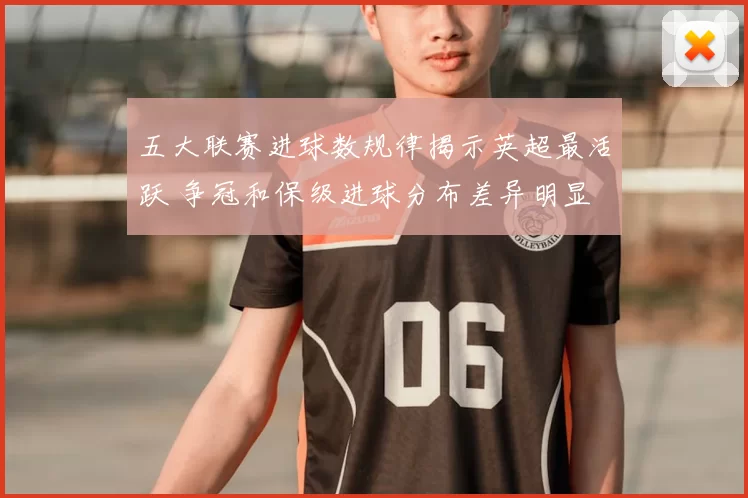 五大联赛进球数规律揭示英超最活跃 争冠和保级进球分布差异明显