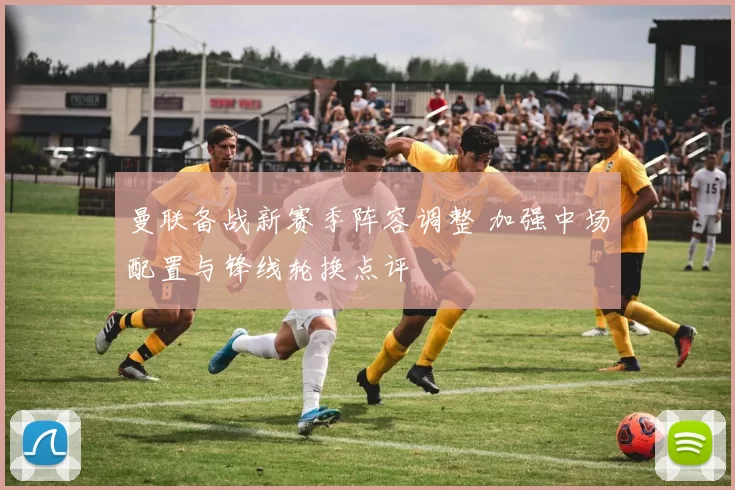 曼联备战新赛季阵容调整 加强中场配置与锋线轮换点评