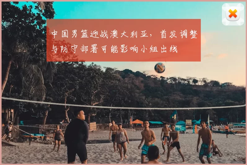 中国男篮迎战澳大利亚，首发调整与防守部署可能影响小组出线