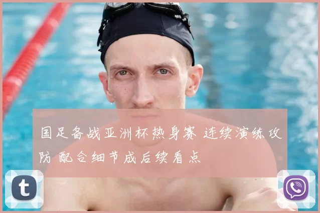 国足备战亚洲杯热身赛 连续演练攻防 配合细节成后续看点