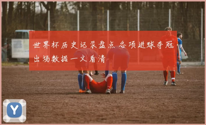 世界杯历史记录盘点 各项进球夺冠出场数据一文看清