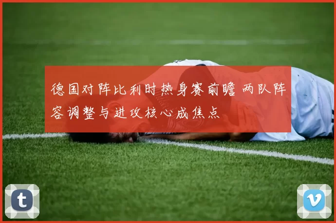 德国对阵比利时热身赛前瞻 两队阵容调整与进攻核心成焦点