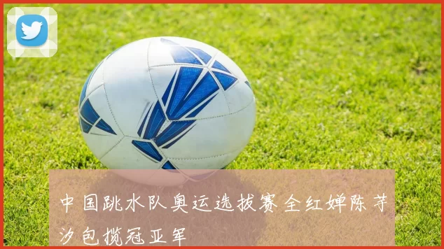 中国跳水队奥运选拔赛全红婵陈芋汐包揽冠亚军
