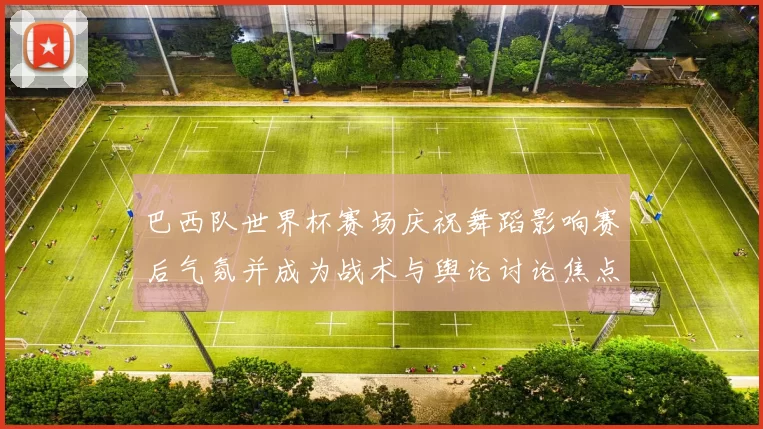 巴西队世界杯赛场庆祝舞蹈影响赛后气氛并成为战术与舆论讨论焦点