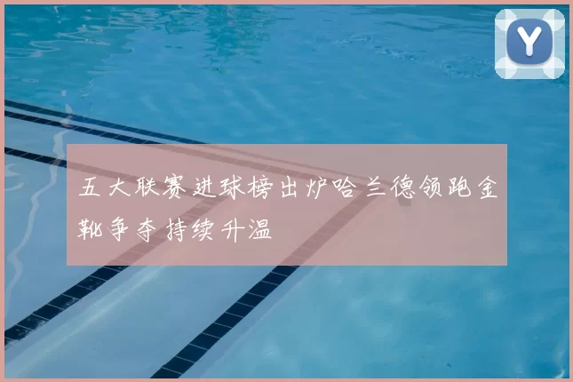 五大联赛进球榜出炉哈兰德领跑金靴争夺持续升温