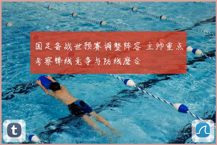 国足备战世预赛调整阵容 主帅重点考察锋线竞争与防线磨合