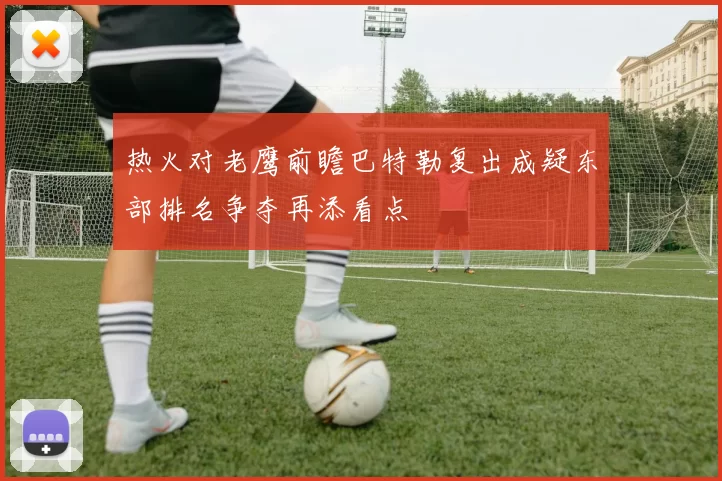 热火对老鹰前瞻巴特勒复出成疑东部排名争夺再添看点