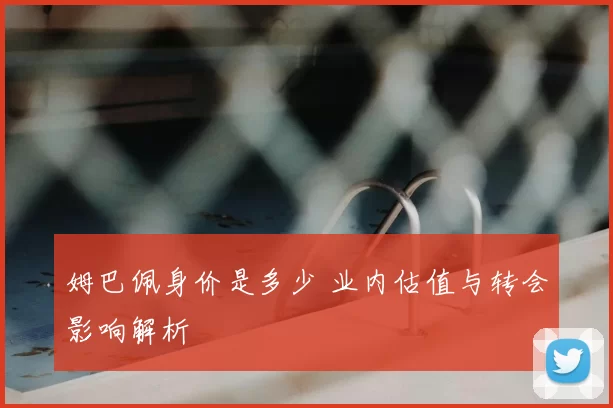 姆巴佩身价是多少 业内估值与转会影响解析