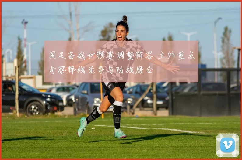 国足备战世预赛调整阵容 主帅重点考察锋线竞争与防线磨合