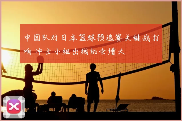 中国队对日本篮球预选赛关键战打响 冲击小组出线机会增大