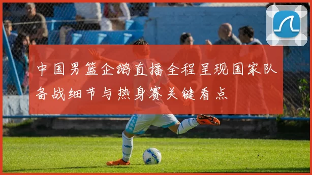 中国男篮企鹅直播全程呈现国家队备战细节与热身赛关键看点
