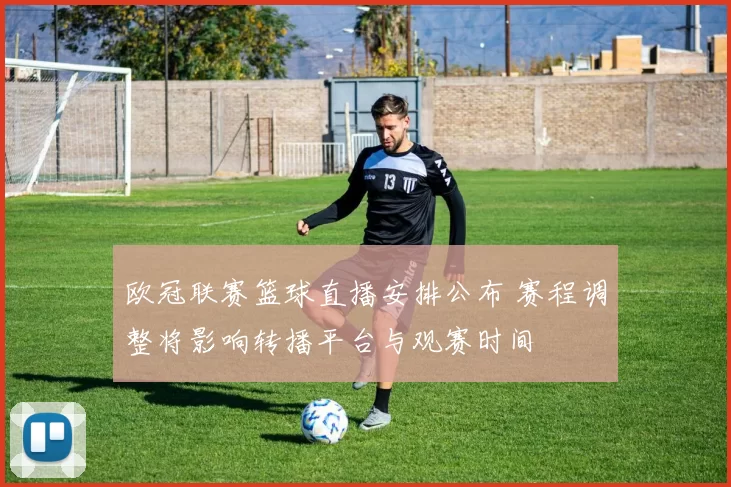 欧冠联赛篮球直播安排公布 赛程调整将影响转播平台与观赛时间