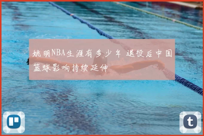 姚明NBA生涯有多少年 退役后中国篮球影响持续延伸