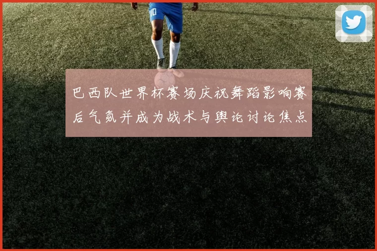 巴西队世界杯赛场庆祝舞蹈影响赛后气氛并成为战术与舆论讨论焦点
