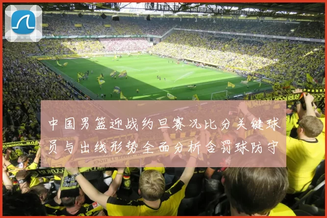 中国男篮迎战约旦赛况比分关键球员与出线形势全面分析含罚球防守数据