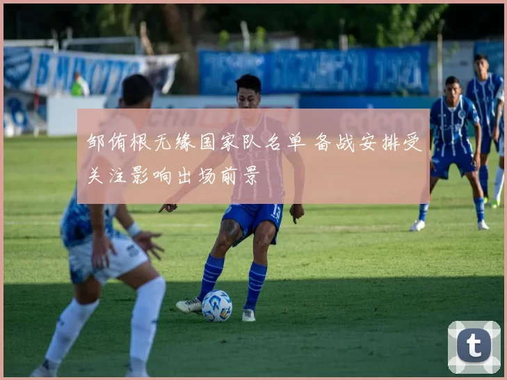 邹侑根无缘国家队名单 备战安排受关注影响出场前景