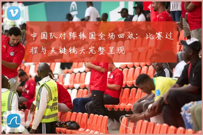 中国队对阵韩国全场回放：比赛过程与关键镜头完整呈现