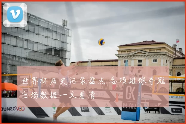 世界杯历史记录盘点 各项进球夺冠出场数据一文看清