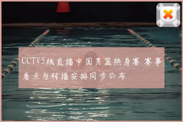 CCTV5线直播中国男篮热身赛 赛事看点与转播安排同步公布