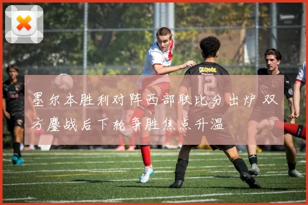 墨尔本胜利对阵西部联比分出炉 双方鏖战后下轮争胜焦点升温