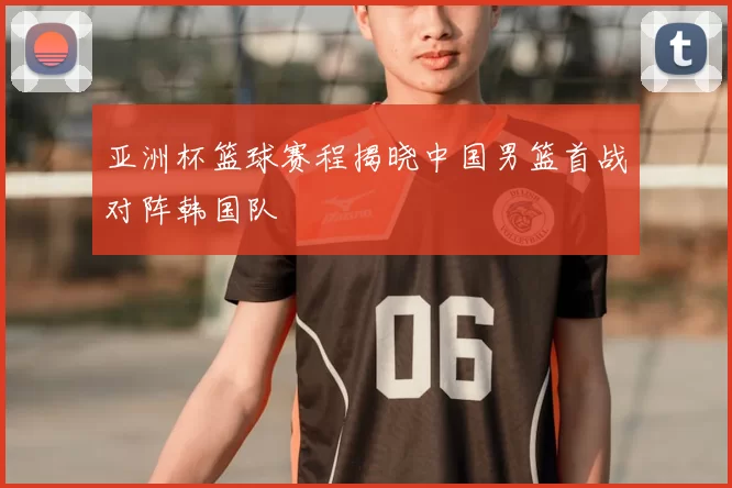亚洲杯篮球赛程揭晓中国男篮首战对阵韩国队