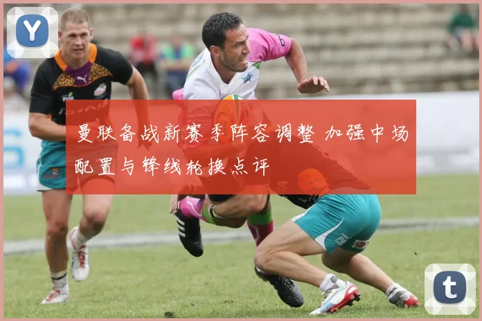 曼联备战新赛季阵容调整 加强中场配置与锋线轮换点评