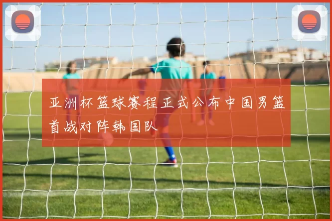 亚洲杯篮球赛程正式公布中国男篮首战对阵韩国队