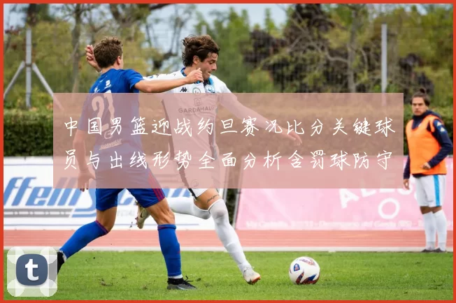 中国男篮迎战约旦赛况比分关键球员与出线形势全面分析含罚球防守数据