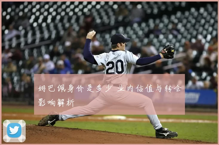 姆巴佩身价是多少 业内估值与转会影响解析