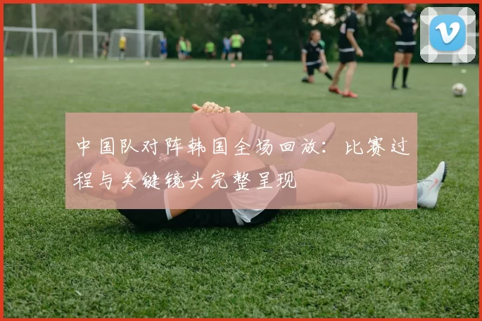 中国队对阵韩国全场回放：比赛过程与关键镜头完整呈现