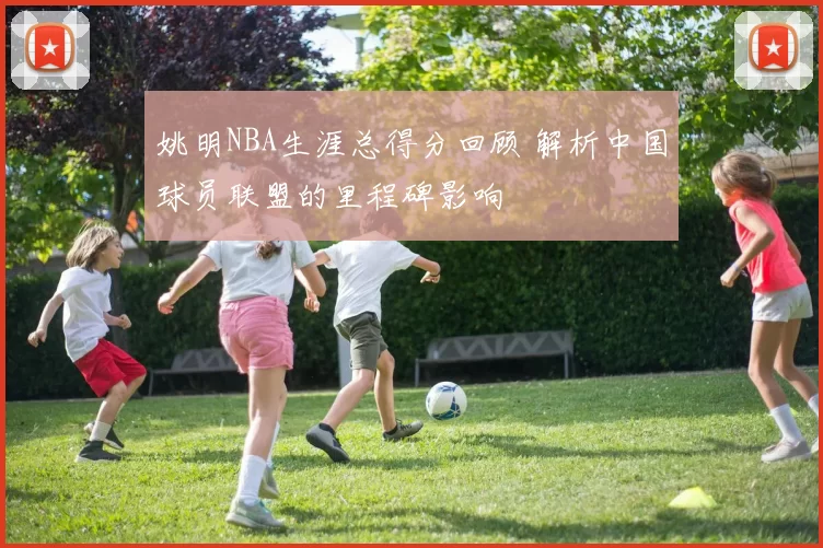姚明NBA生涯总得分回顾 解析中国球员联盟的里程碑影响