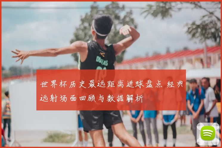 世界杯历史最远距离进球盘点 经典远射场面回顾与数据解析