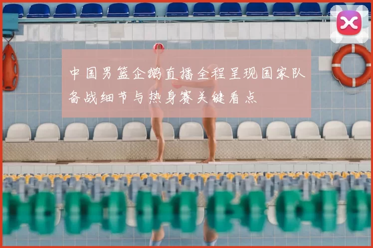 中国男篮企鹅直播全程呈现国家队备战细节与热身赛关键看点