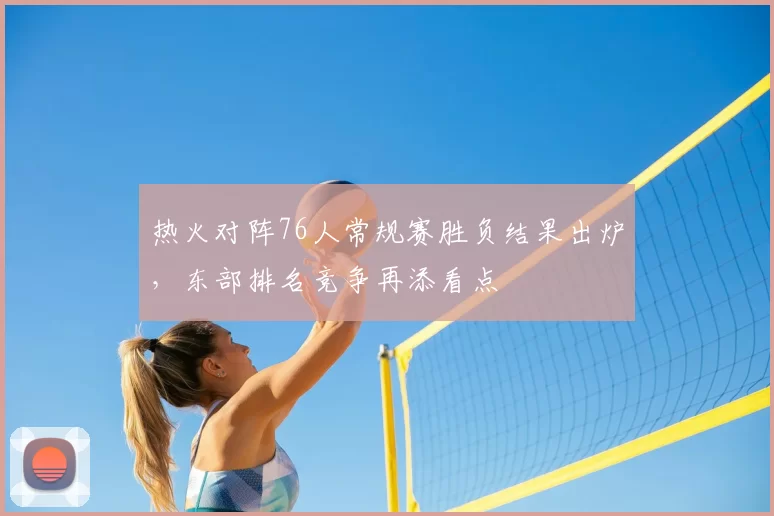 热火对阵76人常规赛胜负结果出炉,东部排名竞争再添看点