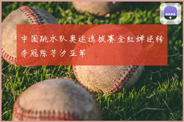 中国跳水队奥运选拔赛全红婵逆转夺冠陈芋汐亚军