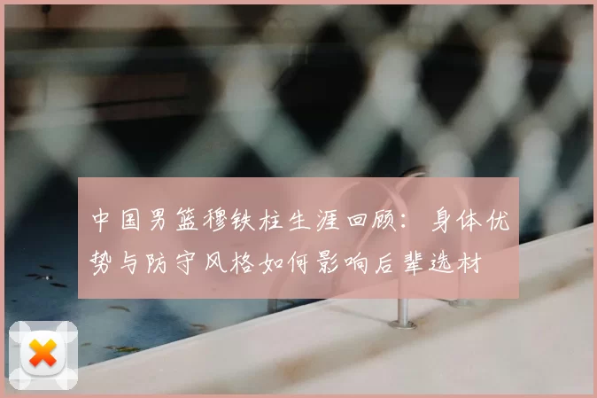 中国男篮穆铁柱生涯回顾：身体优势与防守风格如何影响后辈选材