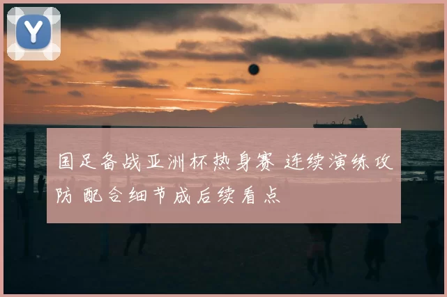 国足备战亚洲杯热身赛 连续演练攻防 配合细节成后续看点