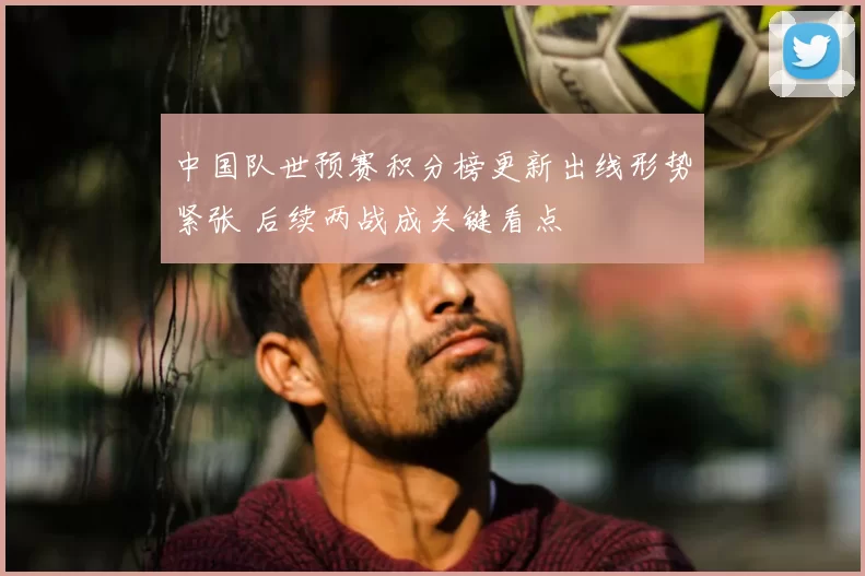 中国队世预赛积分榜更新出线形势紧张 后续两战成关键看点